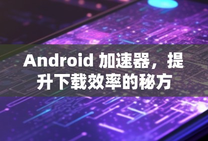 Android 加速器，提升下载效率的秘方