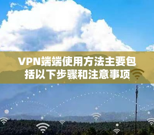 VPN端端使用方法主要包括以下步骤和注意事项