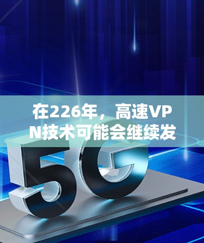在226年，高速VPN技术可能会继续发展，但具体的发展情况取决于技术进步和市场需求。以下是关于高速VPN技术的一些关键点