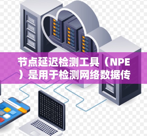 节点延迟检测工具（NPE）是用于检测网络数据传输过程中的延迟的工具。以下是对NPE的详细介绍