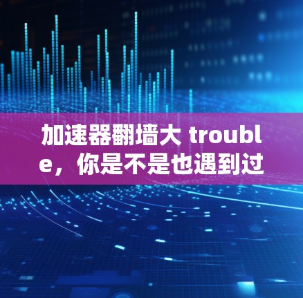 加速器翻墙大 trouble，你是不是也遇到过？