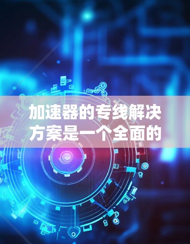 加速器的专线解决方案是一个全面的网络连接和加速工具，其成功依赖于多个关键方面。以下是一个系统化的总结
