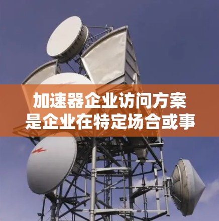 加速器企业访问方案是企业在特定场合或事件中与加速器进行访问的计划和方案。以下是一些建议和步骤，帮助您制定一个合理的加速器企业访问方案