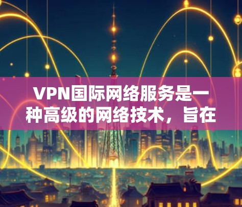 VPN国际网络服务是一种高级的网络技术，旨在通过加密方式连接用户与国际互联网，确保数据安全并提供多样化网络连接。以下是关于该主题的详细总结