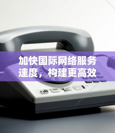 加快国际网络服务速度，构建更高效的通信网络