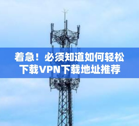 着急！必须知道如何轻松下载VPN下载地址推荐