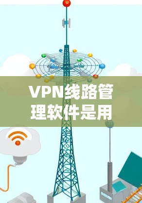 VPN线路管理软件是用于管理通过VPN连接的网络设备的工具，旨在确保数据的安全和隐私。以下是对这些软件的详细总结