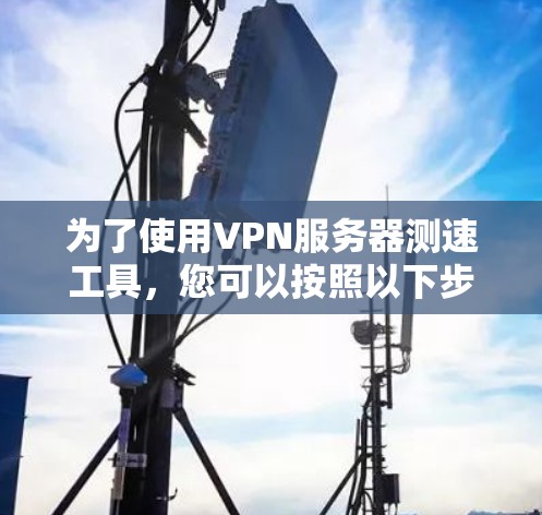 为了使用VPN服务器测速工具，您可以按照以下步骤操作