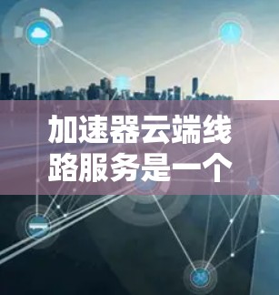 加速器云端线路服务是一个在云端提供加速技术的云服务平台，旨在提升数据传输、存储和应用的速度和效率。以下是对该服务的详细分析