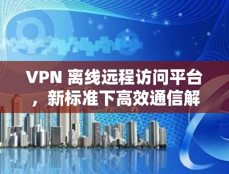 VPN 离线远程访问平台，新标准下高效通信解决方案