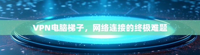 VPN电脑梯子，网络连接的终极难题