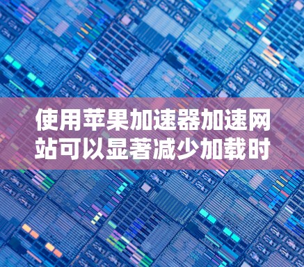 使用苹果加速器加速网站可以显著减少加载时间，节省网络资源。以下是详细的步骤指南