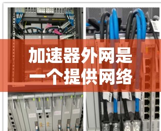 加速器外网是一个提供网络加速服务的网站，旨在帮助用户优化网页加载速度和减少延迟。以下是一个综合性的总结，涵盖加速器外网的主要特点、使用流程、用户评价以及如何选择合适的加速器外网