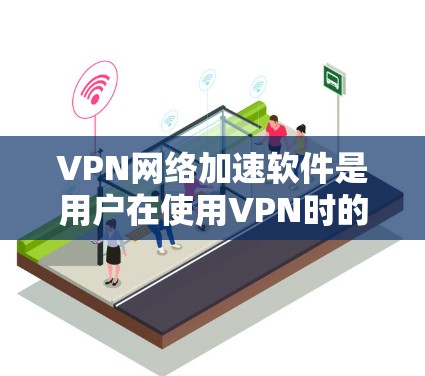 VPN网络加速软件是用户在使用VPN时的重要工具，它们帮助提升下载速度和使用效率。以下是对VPN网络加速软件的总结
