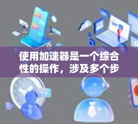 使用加速器是一个综合性的操作，涉及多个步骤和注意事项。以下是一个详细的指南，帮助您更好地理解如何使用加速器