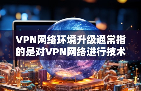 VPN网络环境升级通常指的是对VPN网络进行技术优化、性能提升或功能升级的升级。以下是 VPN 网络环境升级的几个方面和建议