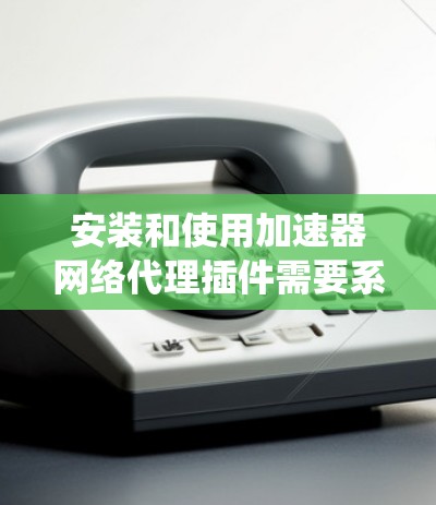 安装和使用加速器网络代理插件需要系统性的步骤，以下是一个清晰的指南