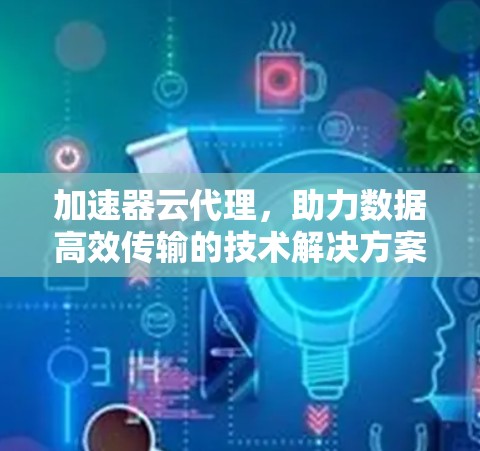 加速器云代理，助力数据高效传输的技术解决方案