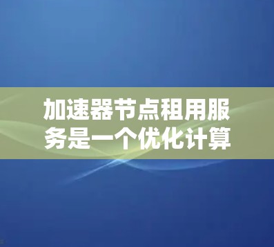 加速器节点租用服务是一个优化计算资源的工具，通常用于加速机器学习、AI开发等领域。以下是对该服务的详细分析和建议