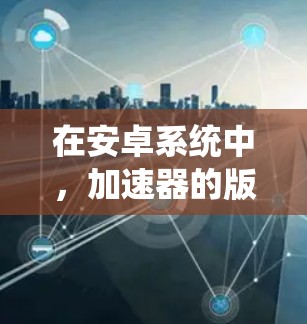 在安卓系统中，加速器的版本与系统版本密切相关。以下是一个关于安卓稳定版本和包含的加速器的总结
