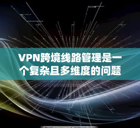 VPN跨境线路管理是一个复杂且多维度的问题，涉及多个方面，包括地理隔离、法律、安全、技术、经济成本、攻击者、网络威胁、协议、管理者的责任以及安全工具的更新。以下是对这些方面的系统性阐述