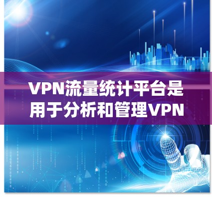 VPN流量统计平台是用于分析和管理VPN流量的工具，可以帮助用户了解流量的来源、数量、模式、趋势等。以下是一些常用的VPN流量统计平台及其主要功能