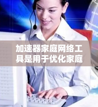 加速器家庭网络工具是用于优化家庭网络连接的工具，旨在提高网络性能和用户体验。以下是对这些工具的详细分析和使用指南