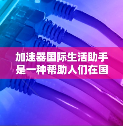 加速器国际生活助手是一种帮助人们在国际生活中加速或优化各项行动的工具。它结合了多种国际生活服务，包括旅行、工作、学习、移民等，提供便利和效率提升。以下是关于加速器国际生活助手的详细分析