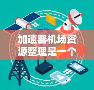 加速器机场资源整理是一个复杂但重要的过程，以下是逐步的整理和建议