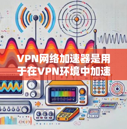 VPN网络加速器是用于在VPN环境中加速数据传输的工具。以下是对其体验的全面介绍