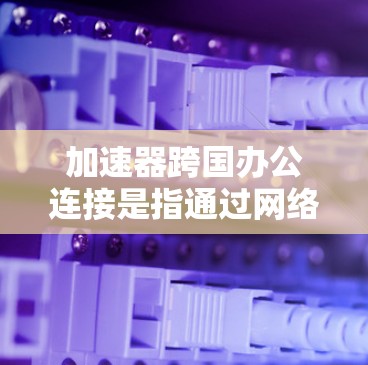 加速器跨国办公连接是指通过网络加速软件在不同国家或地区的服务器上进行高效访问，以便用户同时在多个区域工作或使用工具。以下是对加速器跨国办公连接的详细说明