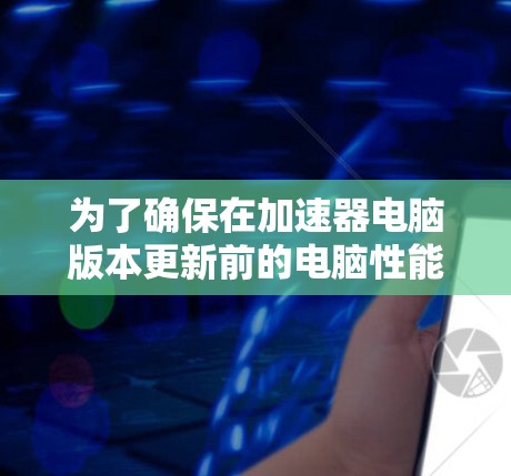 为了确保在加速器电脑版本更新前的电脑性能良好,遵循以下步骤 为了确保在加速器电脑版本更新前的电脑性能良好,遵循以下步骤