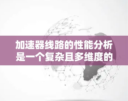 加速器线路的性能分析是一个复杂且多维度的问题，涉及多个因素的综合考量。以下是对加速器线路性能分析的详细总结