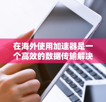 在海外使用加速器是一个高效的数据传输解决方案，以下是一个清晰的步骤指南