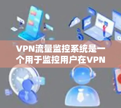 VPN流量监控系统是一个用于监控用户在VPN环境下访问流量的系统，旨在保护用户数据安全并防范网络威胁。以下是关于该系统的详细总结