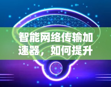 智能网络传输加速器，如何提升数据传输效率