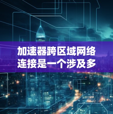 加速器跨区域网络连接是一个涉及多个技术领域和技术创新的复杂概念，旨在通过高速网络技术在不同区域之间提供快速、可靠和安全的通信方式。以下是对该概念的系统性总结