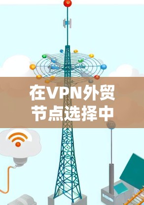 在VPN外贸节点选择中，需要综合考虑多个因素来确保最佳的服务体验和合规性。以下是一个结构化的选择指南
