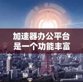 加速器办公平台是一个功能丰富的工具，旨在帮助用户高效下载和上传文件。以下是关于加速器办公平台的详细总结