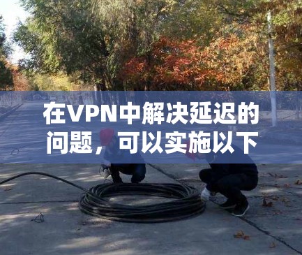 在VPN中解决延迟的问题，可以实施以下策略