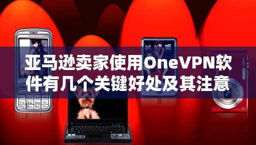 亚马逊卖家使用OneVPN软件有几个关键好处及其注意事项。以下是详细的总结和建议
