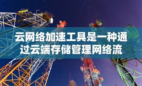 云网络加速工具是一种通过云端存储管理网络流量的解决方案，旨在优化网络性能，减少延迟并提高使用体验。以下是其主要功能、使用条件以及潜在的挑战的详细总结