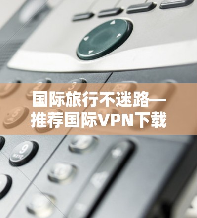 国际旅行不迷路—推荐国际VPN下载