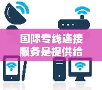 国际专线连接服务是提供给国内用户将产品或服务直接送到国际市场的物流服务。这类服务通常包括运输方式、运输时间、费用、服务覆盖范围、附加服务等内容。以下是一些主要方面，供您参考