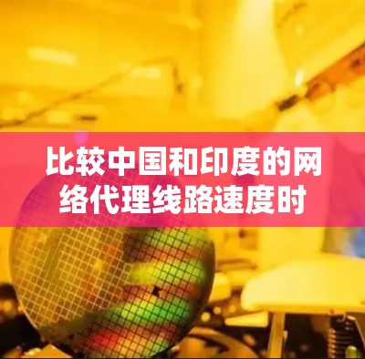比较中国和印度的网络代理线路速度时，需要从多个因素进行综合分析，包括地理位置、网络架构、传输协议、延迟、网络升级情况以及使用场景等。以下是一些关键点的综合比较