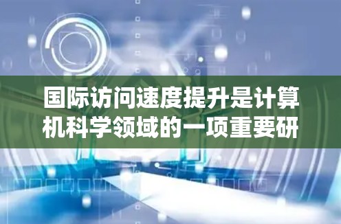 国际访问速度提升是计算机科学领域的一项重要研究内容，通常指的是算法和系统性能的优化。以下是一些可能涉及国际访问速度提升的技术、方法和工具