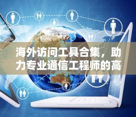 海外访问工具合集，助力专业通信工程师的高效访问计划