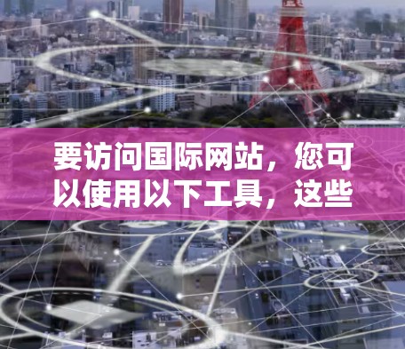 要访问国际网站，您可以使用以下工具，这些工具既简单易用，又能满足大多数需求