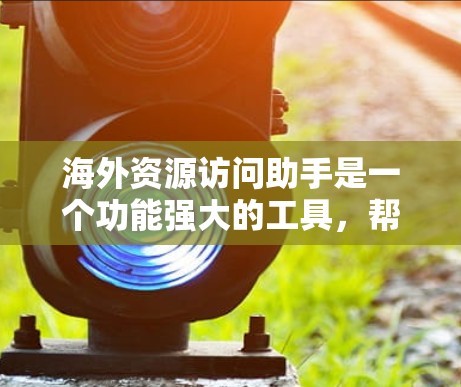海外资源访问助手是一个功能强大的工具，帮助用户访问和获取国外资源，广泛应用于学术研究、商业合作和个人国际交流。以下是对该工具的详细总结