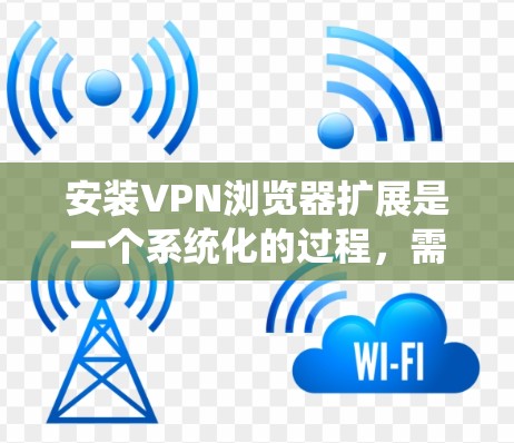 安装VPN浏览器扩展是一个系统化的过程，需要仔细规划和配置。以下是一个详细的步骤指南
